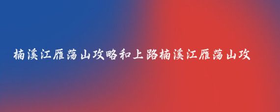楠溪江雁荡山攻略和上路楠溪江雁荡山攻略(楠溪江雁荡山旅游攻略)