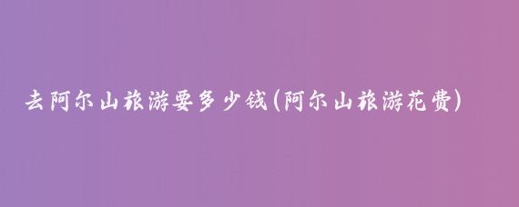 去阿尔山旅游要多少钱(阿尔山旅游花费)