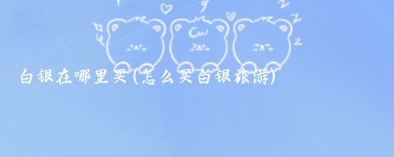 白银在哪里买(怎么买白银旅游)