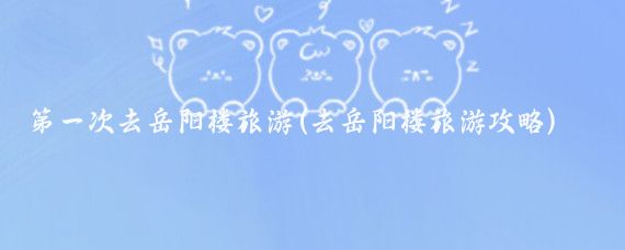 第一次去岳阳楼旅游(去岳阳楼旅游攻略)