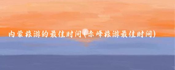 内蒙旅游的最佳时间(赤峰旅游最佳时间)