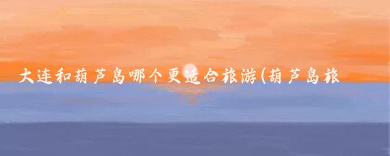 大连和葫芦岛哪个更适合旅游(葫芦岛旅游攻略大连)