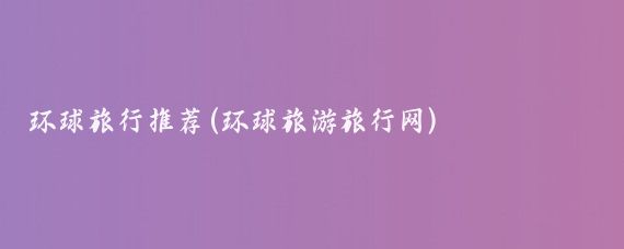 环球旅行推荐(环球旅游旅行网)