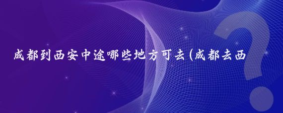 成都到西安中途哪些地方可去(成都去西安旅游)