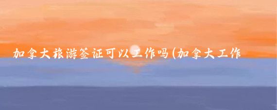 加拿大旅游签证可以工作吗(加拿大工作旅游签证)