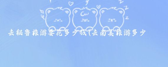 去秘鲁旅游要花多少钱(去南美旅游多少钱)