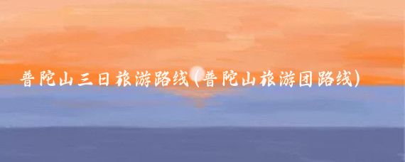 普陀山三日旅游路线(普陀山旅游团路线)