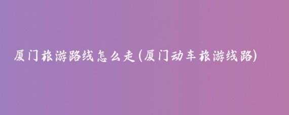 厦门旅游路线怎么走(厦门动车旅游线路)