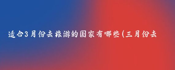 适合3月份去旅游的国家有哪些(三月份去哪个国家旅游)
