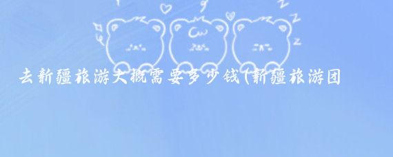 去新疆旅游大概需要多少钱(新疆旅游团多少钱)