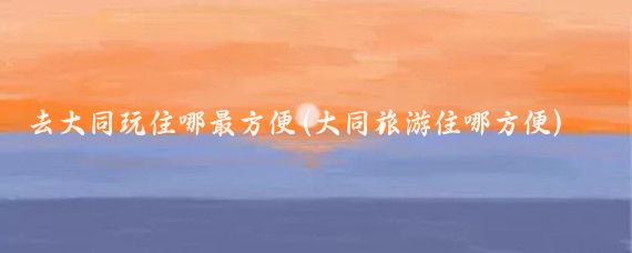 去大同玩住哪最方便(大同旅游住哪方便)
