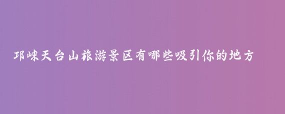 邛崃天台山旅游景区有哪些吸引你的地方(邛崃天台山旅游景区)