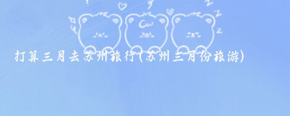 打算三月去苏州旅行(苏州三月份旅游)