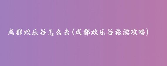 成都欢乐谷怎么去(成都欢乐谷旅游攻略)