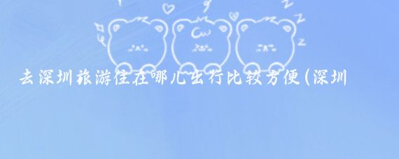 去深圳旅游住在哪儿出行比较方便(深圳旅游住哪儿)