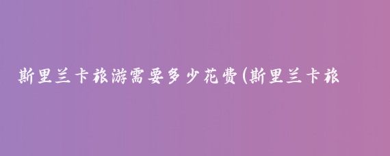 斯里兰卡旅游需要多少花费(斯里兰卡旅游价钱)