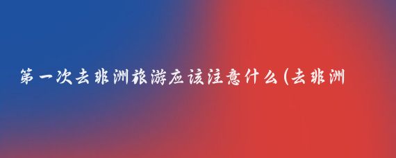 第一次去非洲旅游应该注意什么(去非洲旅游的注意事项)