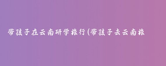 带孩子在云南研学旅行(带孩子去云南旅游)