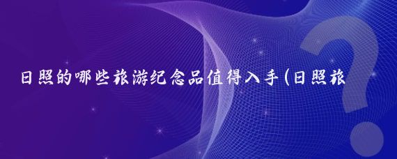 日照的哪些旅游纪念品值得入手(日照旅游纪念品)