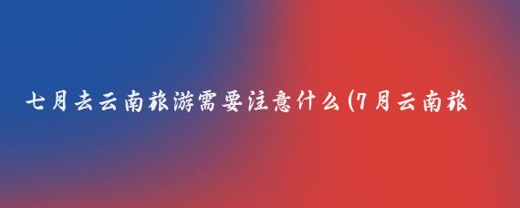 七月去云南旅游需要注意什么(7月云南旅游注意事项)
