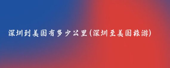 深圳到美国有多少公里(深圳至美国旅游)