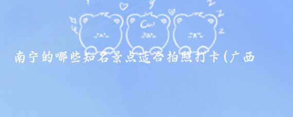 南宁的哪些知名景点适合拍照打卡(广西南宁旅游景点拍照)