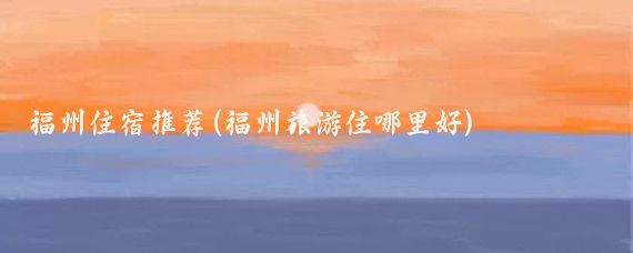 福州住宿推荐(福州旅游住哪里好)