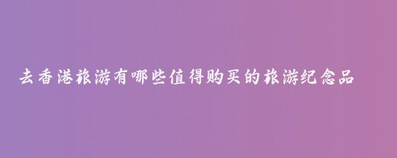 去香港旅游有哪些值得购买的旅游纪念品(去香港旅游买什么东西)