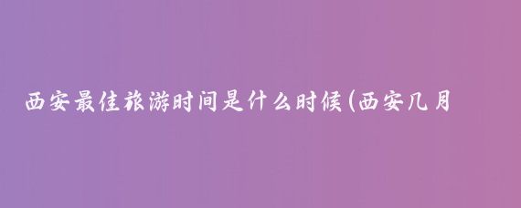 西安最佳旅游时间是什么时候(西安几月份适合旅游)