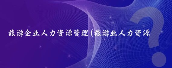 旅游企业人力资源管理(旅游业人力资源管理)