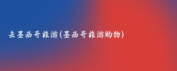 去墨西哥旅游(墨西哥旅游购物)