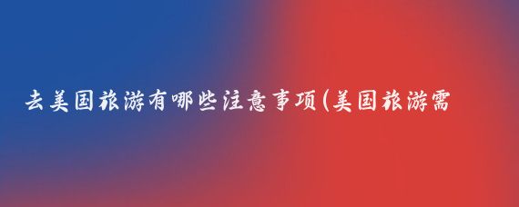 去美国旅游有哪些注意事项(美国旅游需要注意什么)