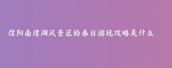 信阳南湾湖风景区的春日游玩攻略是什么(信阳南湾湖风景旅游区)