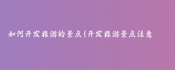 如何开发旅游的景点(开发旅游景点注意事项)