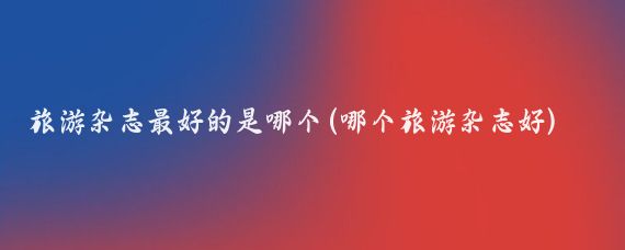 旅游杂志最好的是哪个(哪个旅游杂志好)