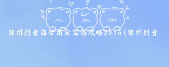 郑州到青海甘肃自驾游攻略2016(郑州到青海旅游攻略)