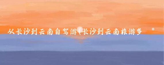 从长沙到云南自驾游(长沙到云南旅游多少钱)