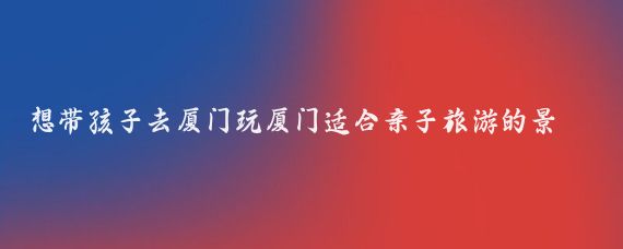 想带孩子去厦门玩厦门适合亲子旅游的景点有(带孩子去厦门旅游攻略)