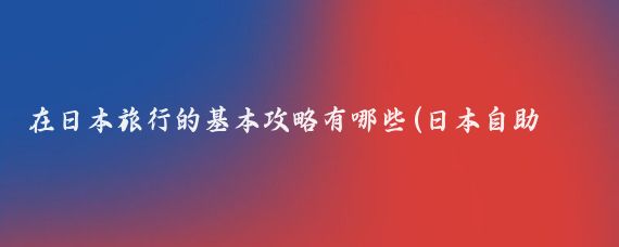 在日本旅行的基本攻略有哪些(日本自助游旅游攻略)