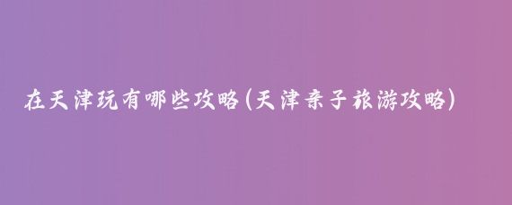 在天津玩有哪些攻略(天津亲子旅游攻略)