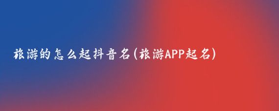 旅游的怎么起抖音名(旅游APP起名)