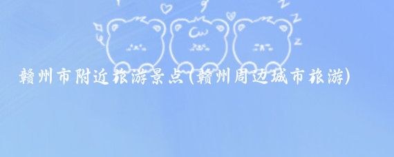 赣州市附近旅游景点(赣州周边城市旅游)