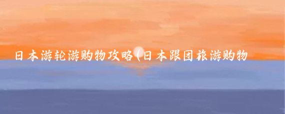 日本游轮游购物攻略(日本跟团旅游购物攻略)