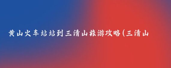 黄山火车站站到三清山旅游攻略(三清山黄山旅游攻略)