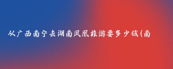 从广西南宁去湖南凤凰旅游要多少钱(南宁到湖南旅游)