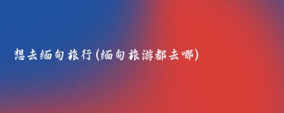 想去缅甸旅行(缅甸旅游都去哪)