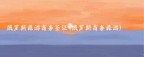 俄罗斯旅游商务签证(俄罗斯商务旅游)