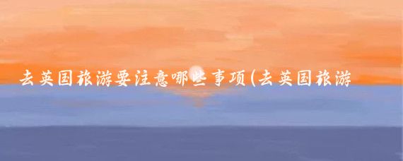 去英国旅游要注意哪些事项(去英国旅游须知)