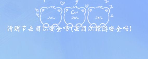 清明节去丽江安全吗(去丽江旅游安全吗)