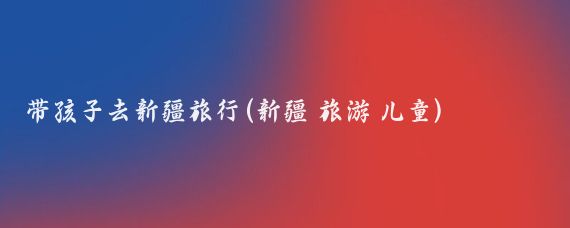 带孩子去新疆旅行(新疆 旅游 儿童)
